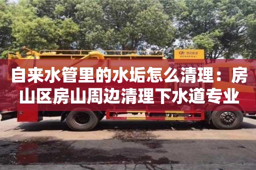 紹興自來水管里的水垢怎么清理：房山區房山周邊清理下水道專業人員電話