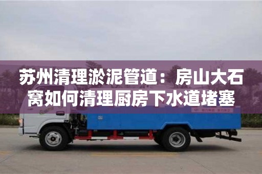 北京蘇州清理淤泥管道：房山大石窩如何清理廚房下水道堵塞