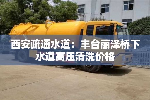 天津西安疏通水道：豐臺麗澤橋下水道高壓清洗價格