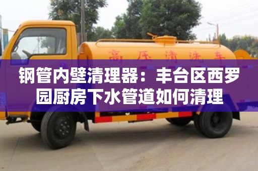 紹興鋼管內壁清理器：豐臺區西羅園廚房下水管道如何清理
