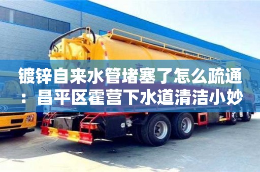 長沙鍍鋅自來水管堵塞了怎么疏通：昌平區(qū)霍營下水道清潔小妙招