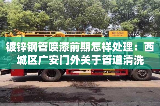 紹興鍍鋅鋼管噴漆前期怎樣處理：西城區廣安門外關于管道清洗