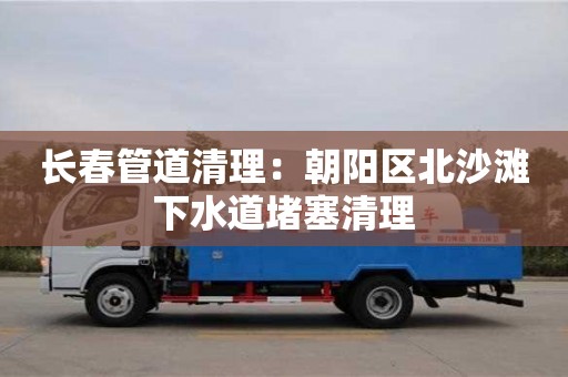 長春管道清理：朝陽區北沙灘下水道堵塞清理