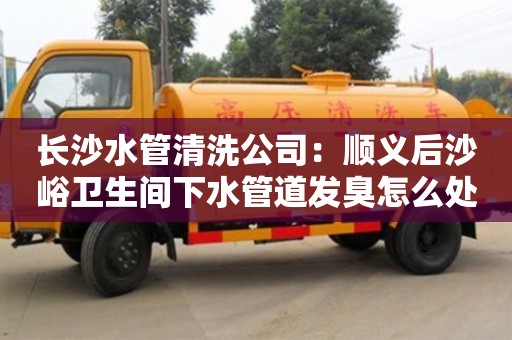 北京長沙水管清洗公司：順義后沙峪衛生間下水管道發臭怎么處理