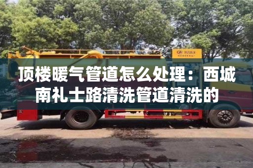 重慶頂樓暖氣管道怎么處理：西城南禮士路清洗管道清洗的