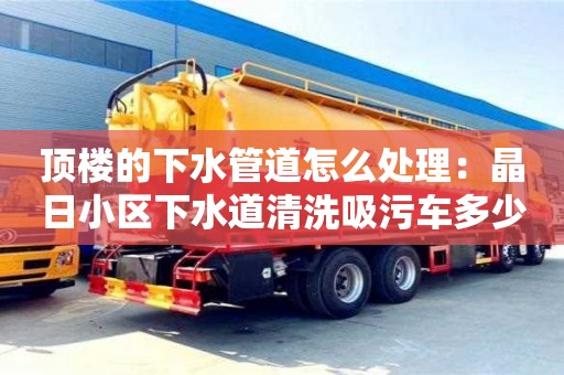 北京頂樓的下水管道怎么處理：晶日小區下水道清洗吸污車多少錢