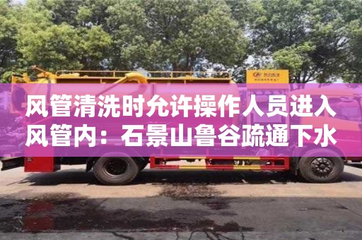 天津風管清洗時允許操作人員進入風管內：石景山魯谷疏通下水道清理淤泥