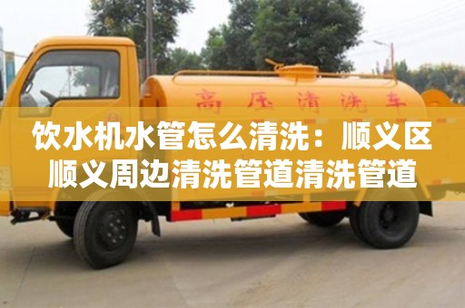 北京飲水機(jī)水管怎么清洗：順義區(qū)順義周邊清洗管道清洗管道