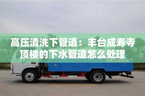 北京高壓清洗下管道：豐臺成壽寺頂樓的下水管道怎么處理