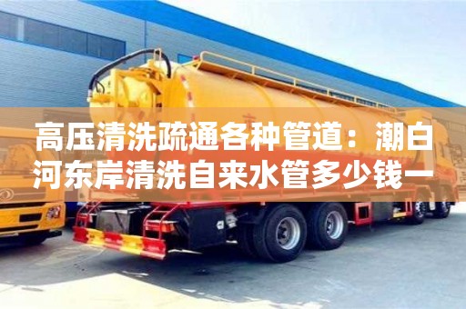 北京高壓清洗疏通各種管道：潮白河東岸清洗自來水管多少錢一次