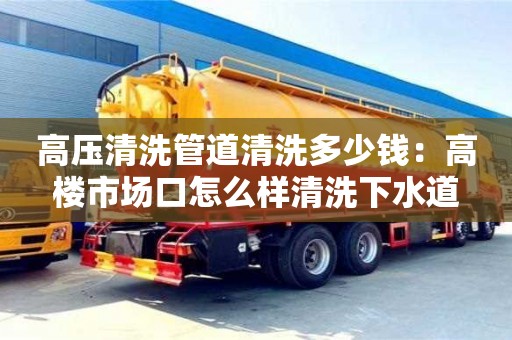 高壓清洗管道清洗多少錢：高樓市場口怎么樣清洗下水道