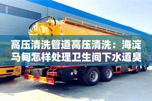 北京高壓清洗管道高壓清洗：海淀馬甸怎樣處理衛(wèi)生間下水道臭的問題