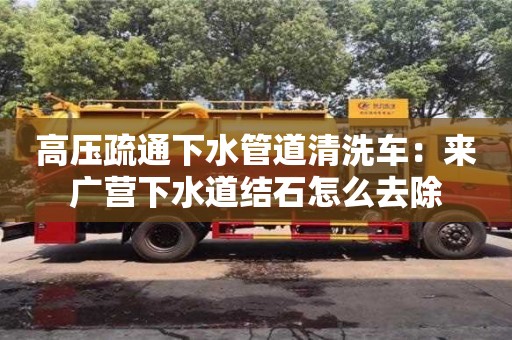 北京高壓疏通下水管道清洗車：來廣營下水道結石怎么去除