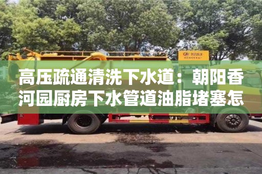 北京高壓疏通清洗下水道：朝陽香河園廚房下水管道油脂堵塞怎么處理