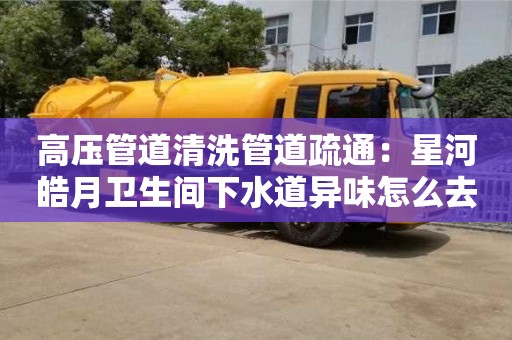高壓管道清洗管道疏通：星河皓月衛生間下水道異味怎么去除