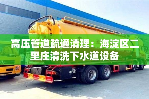 北京高壓管道疏通清理：海淀區(qū)二里莊清洗下水道設備