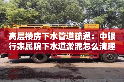 北京高層樓房下水管道疏通：中銀行家屬院下水道淤泥怎么清理
