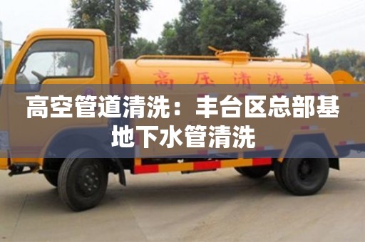 長沙高空管道清洗：豐臺區總部基地下水管清洗