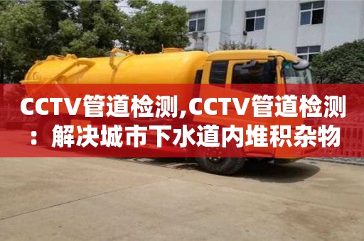 CCTV管道檢測(cè),CCTV管道檢測(cè)：解決城市下水道內(nèi)堆積雜物問(wèn)題