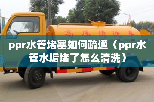 北京ppr水管堵塞如何疏通（ppr水管水垢堵了怎么清洗）
