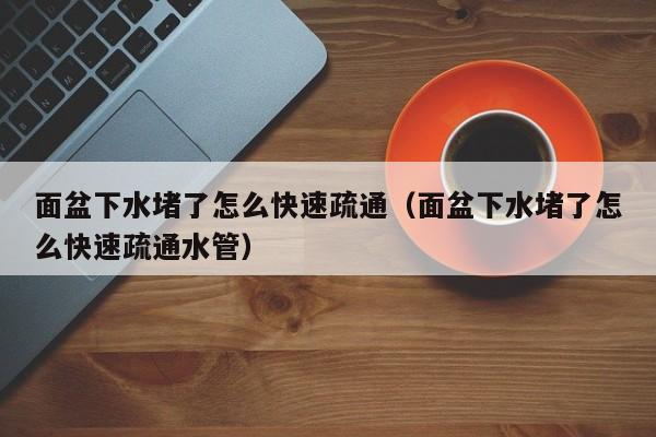廈門面盆下水堵了怎么快速疏通（面盆下水堵了怎么快速疏通水管）