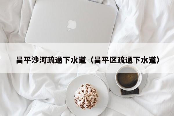 廈門昌平沙河疏通下水道（昌平區疏通下水道）