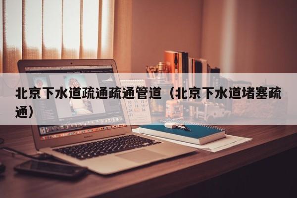 廈門北京下水道疏通疏通管道（北京下水道堵塞疏通）