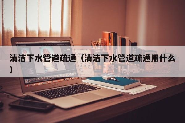 北京清潔下水管道疏通（清潔下水管道疏通用什么）