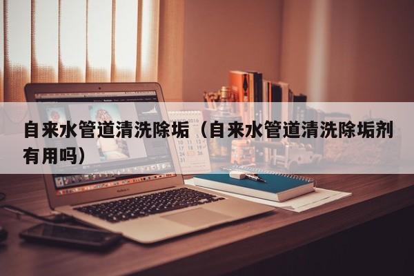 北京自來水管道清洗除垢（自來水管道清洗除垢劑有用嗎）