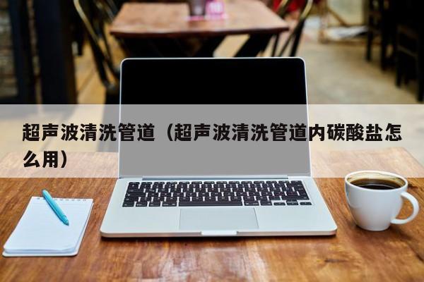 北京超聲波清洗管道（超聲波清洗管道內碳酸鹽怎么用）