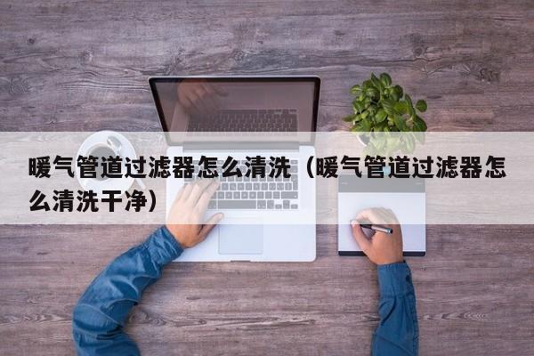 北京暖氣管道過濾器怎么清洗（暖氣管道過濾器怎么清洗干凈）