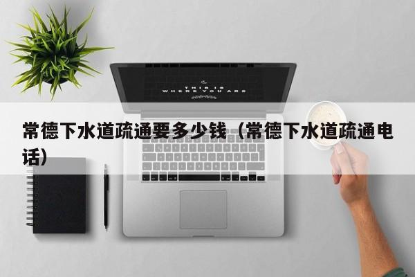 廈門常德下水道疏通要多少錢（常德下水道疏通電話）