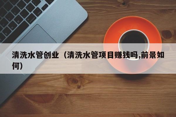北京清洗水管創業（清洗水管項目賺錢嗎,前景如何）