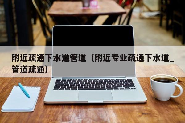 廈門附近疏通下水道管道（附近專業疏通下水道_管道疏通）